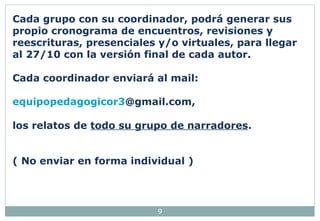 Cada grupo con su coordinador, podrá generar sus 
propio cronograma de encuentros, revisiones y 
reescrituras, presenciales y/o virtuales, para llegar 
al 27/10 con la versión final de cada autor. 
Cada coordinador enviará al mail: 
equipopedagogicor3@gmail.com, 
los relatos de todo su grupo de narradores. 
( No enviar en forma individual ) 
9 
 