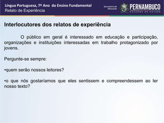 Língua Portuguesa, 7º Ano do Ensino Fundamental
Relato de Experiência
Interlocutores dos relatos de experiência
O público em geral é interessado em educação e participação,
organizações e instituições interessadas em trabalho protagonizado por
jovens.
Pergunte-se sempre:
•quem serão nossos leitores?
•o que nós gostaríamos que eles sentissem e compreendessem ao ler
nosso texto?
 