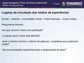 Língua Portuguesa, 7º Ano do Ensino Fundamental
Relato de Experiência
Lugares de circulação dos relatos de experiências
Escola – Internet – comunidade virtual – mídia impressa – outras mídias.
Pergunte-se sempre:
•em que veículo o texto será publicado?
•o espaço para o texto está definido?
•qual o número mínimo e máximo de palavras / caracteres que poderá ser
usado?
•há recomendações específicas para a diagramação do texto?
 