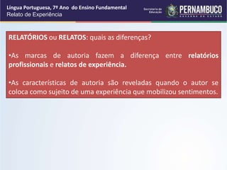Língua Portuguesa, 7º Ano do Ensino Fundamental
Relato de Experiência
RELATÓRIOS ou RELATOS: quais as diferenças?
•As marcas de autoria fazem a diferença entre relatórios
profissionais e relatos de experiência.
•As características de autoria são reveladas quando o autor se
coloca como sujeito de uma experiência que mobilizou sentimentos.
 