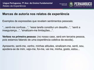 Língua Portuguesa, 7º Ano do Ensino Fundamental
Relato de Experiência
Marcas de autoria nos relatos de experiência
Exemplos de expressões que revelam sentimentos pessoais:
“...senti-me confusa...”, “essa tarefa constitui um desafio...”, “senti a
insegurança...”, “sinalizam-me limitações...”.
Verbos na primeira pessoa: (no nosso caso, será em terceira pessoa,
pois estamos falando de uma experiência coletiva da escola).
Apresento, senti-me, venho, minhas atitudes, sinalizam-me, senti, sou,
apodera-se de mim, vejo-me, foi-me, vai me, minha, gosto, estou...
 