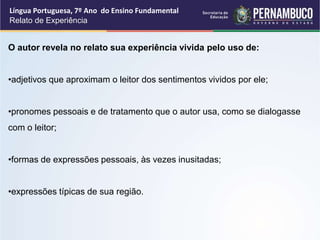 Língua Portuguesa, 7º Ano do Ensino Fundamental
Relato de Experiência
O autor revela no relato sua experiência vivida pelo uso de:
•adjetivos que aproximam o leitor dos sentimentos vividos por ele;
•pronomes pessoais e de tratamento que o autor usa, como se dialogasse
com o leitor;
•formas de expressões pessoais, às vezes inusitadas;
•expressões típicas de sua região.
 