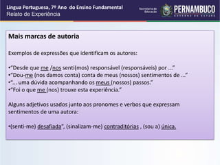 Língua Portuguesa, 7º Ano do Ensino Fundamental
Relato de Experiência
Mais marcas de autoria
Exemplos de expressões que identificam os autores:
•“Desde que me /nos senti(mos) responsável (responsáveis) por ...”
•“Dou-me (nos damos conta) conta de meus (nossos) sentimentos de ...”
•“... uma dúvida acompanhando os meus (nossos) passos.”
•“Foi o que me (nos) trouxe esta experiência.”
Alguns adjetivos usados junto aos pronomes e verbos que expressam
sentimentos de uma autora:
•(senti-me) desafiada”, (sinalizam-me) contraditórias , (sou a) única.
 