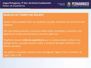 Língua Portuguesa, 7º Ano do Ensino Fundamental
Relato de Experiência
MARCAS DE TEMPO NO RELATO
•Quem relata qualquer fato, em qualquer situação, necessita da memória e dos
registros.
•No caso desta proposta, os autores estão sendo convidados a recordar uma
experiência vivida recentemente e escrever sobre ela.
•O gênero textual relato de experiência que os autores devem utilizar é um
diálogo entre o passado recente vivido, o presente de quem relembra e os
leitores do texto.
•Ao utilizar a memória, sempre se faz um jogo do “agora” com o “ontem”, do
“aqui” com o “lá”.
 