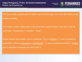 Língua Portuguesa, 7º Ano do Ensino Fundamental
Relato de Experiência
•Por essa razão, aparecerão no texto marcas desse jogo, por meio do verbos e dos
tempos verbais.
•Os verbos usados expressam o ato de lembrar para mostrar esse vai e vem da
memória: “rememorar”, “reviver”, “rever”.
•Esses verbos são usados, ora no presente (“Eu me lembro...”), ora no pretérito
imperfeito (“Alunos pensavam e precisavam...”), ora no pretérito perfeito (“Decidi
que ia abordar a situação de outro jeito”).
 