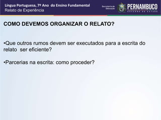 Língua Portuguesa, 7º Ano do Ensino Fundamental
Relato de Experiência
COMO DEVEMOS ORGANIZAR O RELATO?
•Que outros rumos devem ser executados para a escrita do
relato ser eficiente?
•Parcerias na escrita: como proceder?
 