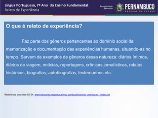 Língua Portuguesa, 7º Ano do Ensino Fundamental
Relato de Experiência
O que é relato de experiência?
Faz parte dos gêneros pertencentes ao domínio social da
memorização e documentação das experiências humanas, situando-as no
tempo. Servem de exemplos de gêneros dessa natureza: diários íntimos,
diários de viagem, notícias, reportagens, crônicas jornalísticas, relatos
históricos, biografias, autobiografias, testemunhos etc.
Referência dos slide 02-24: www.educared.org/educa/img_conteudo/tutorial_orientacao_relato.ppt
 