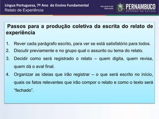 Língua Portuguesa, 7º Ano do Ensino Fundamental
Relato de Experiência
Passos para a produção coletiva da escrita do relato de
experiência
1. Rever cada parágrafo escrito, para ver se está satisfatório para todos.
2. Discutir previamente e no grupo qual o assunto ou tema do relato.
3. Decidir como será registrado o relato – quem digita, quem revisa,
quem dá o aval final.
4. Organizar as ideias que irão registrar – o que será escrito no início,
quais os fatos relevantes que irão compor o relato e como o texto será
“fechado”.
 