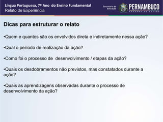 Língua Portuguesa, 7º Ano do Ensino Fundamental
Relato de Experiência
Dicas para estruturar o relato
•Quem e quantos são os envolvidos direta e indiretamente nessa ação?
•Qual o período de realização da ação?
•Como foi o processo de desenvolvimento / etapas da ação?
•Quais os desdobramentos não previstos, mas constatados durante a
ação?
•Quais as aprendizagens observadas durante o processo de
desenvolvimento da ação?
 