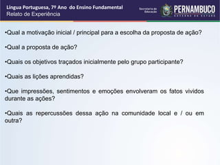 Língua Portuguesa, 7º Ano do Ensino Fundamental
Relato de Experiência
•Qual a motivação inicial / principal para a escolha da proposta de ação?
•Qual a proposta de ação?
•Quais os objetivos traçados inicialmente pelo grupo participante?
•Quais as lições aprendidas?
•Que impressões, sentimentos e emoções envolveram os fatos vividos
durante as ações?
•Quais as repercussões dessa ação na comunidade local e / ou em
outra?
 