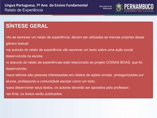 Língua Portuguesa, 7º Ano do Ensino Fundamental
Relato de Experiência
SÍNTESE GERAL
•Ao se escrever um relato de experiência, devem ser utilizadas as marcas próprias desse
gênero textual;
•os autores do relato de experiência vão escrever um texto sobre uma ação social
desenvolvida na escola;
•o assunto do relato de experiências está relacionado ao projeto COISAS BOAS, que foi
desenvolvido;
•seus leitores são pessoas interessadas em relatos de ações sociais protagonizadas por
alunos, professores e comunidade escolar como um todo;
•para desenvolver seus textos, os autores deverão ser apoiados pelo professor;
•ao final, os textos serão publicados.
 