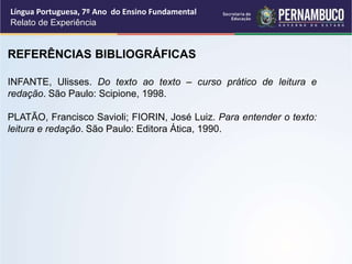 REFERÊNCIAS BIBLIOGRÁFICAS
INFANTE, Ulisses. Do texto ao texto – curso prático de leitura e
redação. São Paulo: Scipione, 1998.
PLATÃO, Francisco Savioli; FIORIN, José Luiz. Para entender o texto:
leitura e redação. São Paulo: Editora Ática, 1990.
Língua Portuguesa, 7º Ano do Ensino Fundamental
Relato de Experiência
 