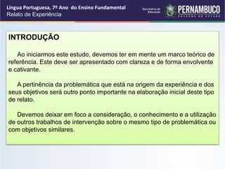 Língua Portuguesa, 7º Ano do Ensino Fundamental
Relato de Experiência
INTRODUÇÃO
Ao iniciarmos este estudo, devemos ter em mente um marco teórico de
referência. Este deve ser apresentado com clareza e de forma envolvente
e cativante.
A pertinência da problemática que está na origem da experiência e dos
seus objetivos será outro ponto importante na elaboração inicial deste tipo
de relato.
Devemos deixar em foco a consideração, o conhecimento e a utilização
de outros trabalhos de intervenção sobre o mesmo tipo de problemática ou
com objetivos similares.
 