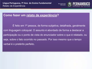 Língua Portuguesa, 7º Ano do Ensino Fundamental
Relato de Experiência
Como fazer um relato de experiência?
É feito em 1ª pessoa, de forma subjetiva, detalhada, geralmente
com linguagem coloquial. O assunto é abordado de forma a destacar a
participação ou o ponto de vista do enunciador sobre o que é relatado, ou
seja, sobre o fato ocorrido no passado. Por isso mesmo que o tempo
verbal é o pretérito perfeito.
 