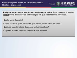 Língua Portuguesa, 7º Ano do Ensino Fundamental
Relato de Experiência
Redigir é sempre uma aventura e um desejo de todos. Para começar, é preciso
refletir sobre a situação de comunicação em que a escrita será produzida.
•Qual o tema do relato?
•Qual a razão ou quais as razões que levam os autores a escrever?
•Quais as características do gênero textual escolhido?
•O que os autores desejam comunicar aos leitores?
 
