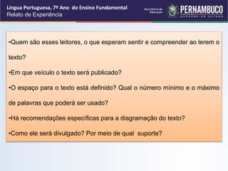 Língua Portuguesa, 7º Ano do Ensino Fundamental
Relato de Experiência
•Quem são esses leitores, o que esperam sentir e compreender ao lerem o
texto?
•Em que veículo o texto será publicado?
•O espaço para o texto está definido? Qual o número mínimo e o máximo
de palavras que poderá ser usado?
•Há recomendações específicas para a diagramação do texto?
•Como ele será divulgado? Por meio de qual suporte?
 