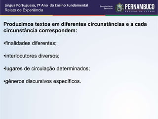 Língua Portuguesa, 7º Ano do Ensino Fundamental
Relato de Experiência
Produzimos textos em diferentes circunstâncias e a cada
circunstância correspondem:
•finalidades diferentes;
•interlocutores diversos;
•lugares de circulação determinados;
•gêneros discursivos específicos.
 