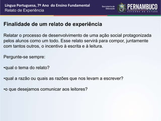 Língua Portuguesa, 7º Ano do Ensino Fundamental
Relato de Experiência
Finalidade de um relato de experiência
Relatar o processo de desenvolvimento de uma ação social protagonizada
pelos alunos como um todo. Esse relato servirá para compor, juntamente
com tantos outros, o incentivo à escrita e à leitura.
Pergunte-se sempre:
•qual o tema do relato?
•qual a razão ou quais as razões que nos levam a escrever?
•o que desejamos comunicar aos leitores?
 