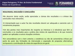 Língua Portuguesa, 7º Ano do Ensino Fundamental
Relato de Experiência
RESULTADOS, DISCUSSÃO E CONCLUSÕES
•No decorrer desta seção, serão apreciadas a clareza dos resultados e a síntese das
conclusões mais relevantes.
•A interpretação que o autor faz dos resultados deverá ser adequada e coerente com o
inicialmente proposto.
•Um dos pontos mais importantes diz respeito ao interesse e à relevância que têm as
conclusões e os resultados para a prática dos relatos de experiências e de que maneira
podem ser aplicados a outras situações similares.
•Em concordância com o item anterior, a existência ou não de comentários críticos por
parte do autor das limitações da intervenção e exposição de propostas alternativas
enriquecerá a contribuição do relato de experiência em geral.
 