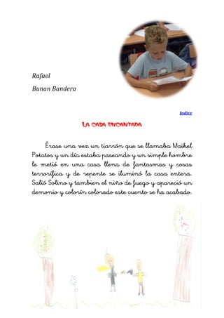 Rafael 
Bunan Bandera 
Indice 
La casa encantada 
Érase una vez un tiarrón que se llamaba Maikel Potatos y un día estaba paseando y un simple hombre le metió en una casa llena de fantasmas y cosas terrorífica y de repente se iluminó la casa entera. Salió Solino y tambien el niño de fuego y apareció un demonio y colorín colorado este cuento se ha acabado. 
 