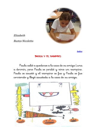 Elizabeth 
Bustos Nicoletto 
Indice 
Paula y el vampiro 
Paula salió a quedarse a la casa de su amiga Luna a dormir, pero Paula se perdió y vino un vampiro. Paula se asustó y el vampiro se fue y Paula se fue corriendo y llegó asustada a la casa de su amiga. 
 