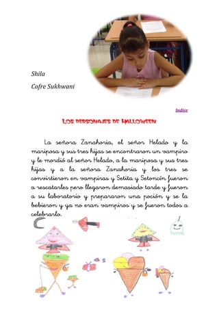 Shila 
Cofre Sukhwani 
Indice 
Los personajes de Halloween 
La señora Zanahoria, el señor Helado y la mariposa y sus tres hijas se encontraron un vampiro y le mordió al señor Helado, a la mariposa y sus tres hijas y a la señora Zanahoria y los tres se convirtieron en vampiras y Setita y Setoncín fueron a rescatarles pero llegaron demasiado tarde y fueron a su laboratorio y prepararon una poción y se la bebieron y ya no eran vampiros y se fueron todos a celebrarlo. 
 
