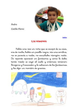 Pedro 
Cotilla Flores 
Indice 
Los desastres 
Había una vez un niño que se escapó de su casa, era de noche, había un pasillo negro, vio una sombra, no se parecía a nadie, no escuchaba niongún ruido. De repente apareció un fantasma y como le daba tanto miedo se cayó al suelo y entonces vinieron Berejena y Excavador y le salvaron de los fantasmas y les dijo: un montón de gracias. 
 