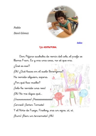 Pablo 
Davó Gómez 
Indice 
La aventura 
Don Pájaro acababa de venir del cole, el profe se llama Fran. Es y era una cosa, no sé que era. 
¿Qué es eso? 
¡Eh! ¿Qué haces en el suelo Berenjena? 
Ha venido alguien, espera. 
¿Por qué has vuelto? 
¡Solo he venido una vez! 
¡Eh! No me digas qué… 
¡Uuuuuuuuuu! ¡Haaaaaaaaaaa! 
¡Corred! ¡Señor Tomate! 
Y el Niño de Fuego, Fireboy, era un ogro, sí, sí. 
¡Bum! ¡Bien un terremoto! ¡Ah! 
 