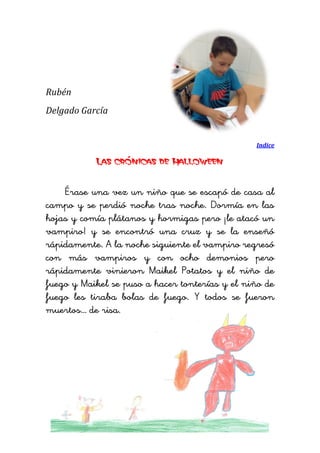 Rubén 
Delgado García 
Indice 
Las crónicas de Halloween 
Érase una vez un niño que se escapó de casa al campo y se perdió noche tras noche. Dormía en las hojas y comía plátanos y hormigas pero ¡le atacó un vampiro! y se encontró una cruz y se la enseñó rápidamente. A la noche siguiente el vampiro regresó con más vampiros y con ocho demonios pero rápidamente vinieron Maikel Potatos y el niño de fuego y Maikel se puso a hacer tonterías y el niño de fuego les tiraba bolas de fuego. Y todos se fueron muertos… de risa. 
 