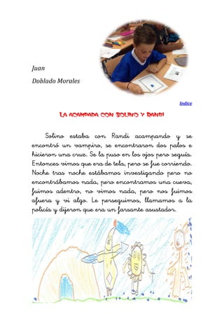 Juan 
Doblado Morales 
Indice 
La acampada con Solino y Randi 
Solino estaba con Randi acampando y se encontró un vampiro, se encontraron dos palos e hicieron una cruz. Se la puso en los ojos pero seguía. Entonces vimos que era de tela, pero se fue corriendo. Noche tras noche estábamos investigando pero no encontrábamos nada, pero encontramos una cueva, fuimos adentro, no vimos nada, pero nos fuimos afuera y vi algo. Le perseguimos, llamamos a la policía y dijeron que era un farsante asustador. 
 