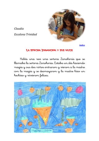 Claudia 
Escalona Trinidad 
Indice 
La señora Zanahoria y sus hijos 
Había una vez una señora Zanahoria que se llamaba la señora Zanohoria. Estaba un día haciendo magia y sus dos niños entraron y vieron a la madre con la magia y se desmayaron y la madre hizo un hechizo y vivieron felices. 
 