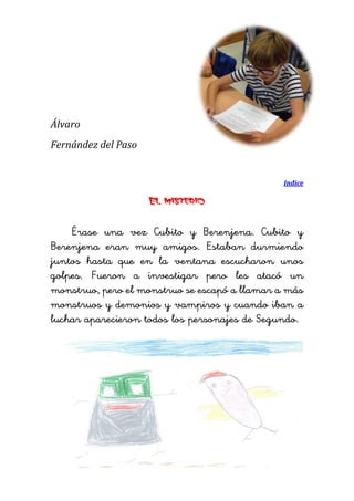 Álvaro 
Fernández del Paso 
Indice 
El misterio 
Érase una vez Cubito y Berenjena. Cubito y Berenjena eran muy amigos. Estaban durmiendo juntos hasta que en la ventana escucharon unos golpes. Fueron a investigar pero les atacó un monstruo, pero el monstruo se escapó a llamar a más monstruos y demonios y vampiros y cuando iban a luchar aparecieron todos los personajes de Segundo. 
 