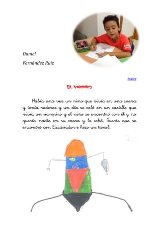 Daniel 
Fernández Ruiz 
Indice 
El vampiro 
Había una vez un niño que vivía en una cueva y tenía poderes y un día se coló en un castillo que vivía un vampiro y el niño se encontró con él y no quería nadie en su casaa y lo echó. Suerte que se encontró con Excavador e hizo un túnel. 
 