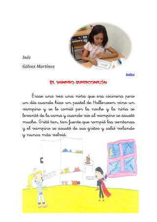 Inés 
Gálvez Martínez 
Indice 
El vampiro supercomilón 
Érase una vez una niña que era cocinera pero un día cuando hizo un pastel de Halloween vino un vampiro y se lo comió por la noche y la niña se levantó de la cama y cuando vio al vampiro se asustó mucho. Gritó tan, tan fuerte que rompió las ventanas y el vampiro se asustó de sus gritos y salió volando y nunca más volvió. 
 