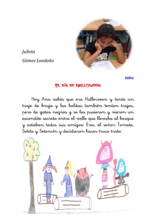 Julieta 
Gómez Londoño 
Indice 
El día de Halloween 
Hoy Ana sabía que era Halloween y tenía un traje de bruja y las bolitas también tenían trajes, pero de gatos negros y se los pusieron y vieron un escondite secreto entre el valle que llevaba al bosque y estaban todos sus amigos: Eva, el señor Tomate, Setita y Setoncín y decidieron hacer truco trato. 
 
