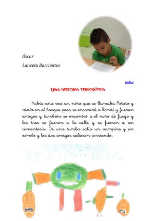 Óscar 
Lanceta Barrientos 
Indice 
Una historia terrorífica 
Había una vez un niño que se llamaba Potato y vivía en el bosque pero se encontró a Randi y fueron amigos y también se encontró a el niño de fuego y los tres se fueron a la calle y se fueron a un cementerio. De una tumba salio un vampiro y un zombi y los dos amigos salieron corriendo. 
 