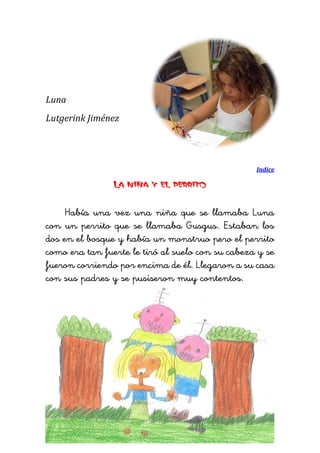 Luna 
Lutgerink Jiménez 
Indice 
La niña y el perrito 
Había una vez una niña que se llamaba Luna con un perrito que se llamaba Gusgus. Estaban los dos en el bosque y había un monstruo pero el perrito como era tan fuerte le tiró al suelo con su cabeza y se fueron corriendo por encima de él. Llegaron a su casa con sus padres y se pusiseron muy contentos. 
 
