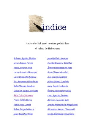 Haciendo click en el nombre podrás leer 
el relato de Halloween 
Roberto Aguilar Medina Juan Doblado Morales 
Javier Angulo Pareja Claudia Escalona Trinidad 
Paula Arroyo Cortés Álvaro Fernández del Paso 
Lucas Azaustre Marroquí Daniel Fernández Ruiz 
Clara Benavides Jiménez Inés Gálvez Martínez 
Eva Beramendi Fernández Julieta Gómez Londoño 
Rafael Bunan Bandera Irene Gomis Ambrosio 
Elizabeth Bustos Nicoletto Óscar Lanceta Barrientos 
Shila Cofre Sukhwani Luna lugerink Jiménez 
Pedro Cotilla Flores Adriano Machado Ruiz 
Pablo Davó Gómez Aradna Mansukhani Magallanes 
Rubén Delgado García Alexandra Montes Checcarelli 
Jorge Luis Díaz Jesús Giulia Rodríguez Conversano 
 