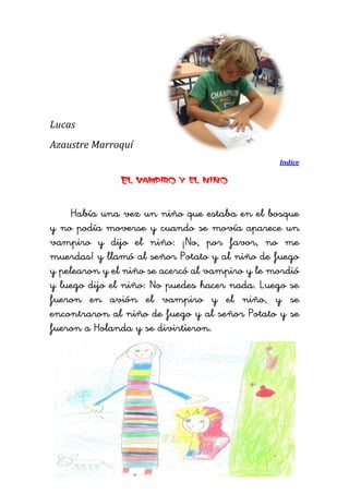 Lucas 
Azaustre Marroquí 
Indice 
El vampiro y el niño 
Había una vez un niño que estaba en el bosque y no podía moverse y cuando se movía aparece un vampiro y dijo el niño: ¡No, por favor, no me muerdas! y llamó al señor Potato y al niño de fuego y pelearon y el niño se acercó al vampiro y le mordió y luego dijo el niño: No puedes hacer nada. Luego se fueron en avión el vampiro y el niño, y se encontraron al niño de fuego y al señor Potato y se fueron a Holanda y se divirtieron. 
 