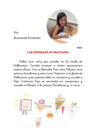 Eva 
Beramendi Fernández 
Indice 
Los personajes de Halloween 
Había una niña que soñaba en la noche de Halloween. Cuando empezó a soñar aparecieron cuatro chicas. Una se llamaba Pepi, otra Pelusín, otra señora Zanahoria y otra Luna. Hicieron una fiesta de Halloween y de repente salió un vampiro y mordió a Pepi. Entonces Pepi se convirtió en vampiresa y mordió a Pelusín, a la señora Zanahoria y a Luna. 
 