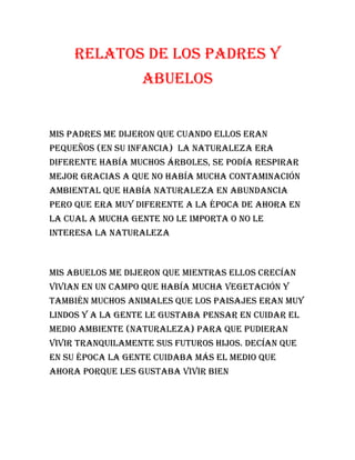 Relatos de los padres y
abuelos
Mis padres me dijeron que cuando ellos eran
pequeños (en su infancia) la naturaleza era
diferente había muchos árboles, se podía respirar
mejor gracias a que no había mucha contaminación
ambiental que había naturaleza en abundancia
pero que era muy diferente a la época de ahora en
la cual a mucha gente no le importa o no le
interesa la naturaleza
Mis abuelos me dijeron que mientras ellos crecían
Vivian en un campo que había mucha vegetación y
también muchos animales que los paisajes eran muy
lindos y a la gente le gustaba pensar en cuidar el
medio ambiente (naturaleza) para que pudieran
vivir tranquilamente sus futuros hijos. Decían que
en su época la gente cuidaba más el medio que
ahora porque les gustaba vivir bien
 