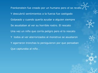 Frankenstein fue creado por un humano pero el se revelo
Y descubrió sentimientos a la fuerza fue castigado
Golpeado y cuando quería ayudar a alguien siempre
Se asustaban al ver su horrible rostro. El rescato
Una vez un niño que corría peligro pero el lo rescato
Y todos al ver aterrorizados al monstruo se asustaron
Y agarraron tronchas lo persiguieron por que pensaban
Que capturaba al niño .

 