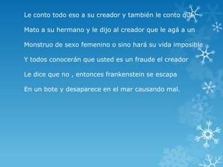 Le conto todo eso a su creador y también le conto que
Mato a su hermano y le dijo al creador que le agá a un
Monstruo de sexo femenino o sino hará su vida imposible
Y todos conocerán que usted es un fraude el creador
Le dice que no , entonces frankenstein se escapa
En un bote y desaparece en el mar causando mal.

 