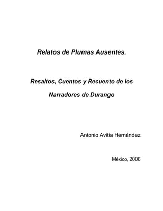 Relatos de Plumas Ausentes.
Resaltos, Cuentos y Recuento de los
Narradores de Durango
Antonio Avitia Hernández
México, 2006
 