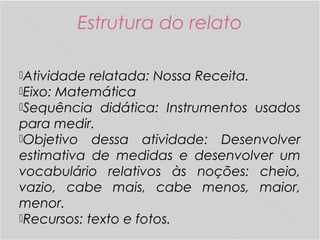 Estrutura do relato
Atividade relatada: Nossa Receita.
Eixo: Matemática
Sequência didática: Instrumentos usados
para medir.
Objetivo dessa atividade: Desenvolver
estimativa de medidas e desenvolver um
vocabulário relativos às noções: cheio,
vazio, cabe mais, cabe menos, maior,
menor.
Recursos: texto e fotos.
 