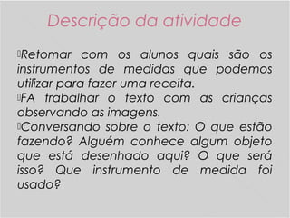 Descrição da atividade
Retomar com os alunos quais são os
instrumentos de medidas que podemos
utilizar para fazer uma receita.
FA trabalhar o texto com as crianças
observando as imagens.
Conversando sobre o texto: O que estão
fazendo? Alguém conhece algum objeto
que está desenhado aqui? O que será
isso? Que instrumento de medida foi
usado?
 