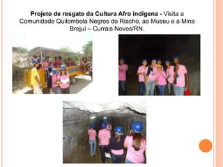 Projeto de resgate da Cultura Afro indígena - Visita a
Comunidade Quilombola Negros do Riacho, ao Museu e a Mina
                Brejuí – Currais Novos/RN.
 
