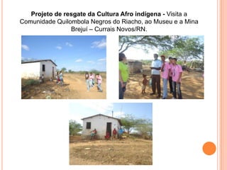 Projeto de resgate da Cultura Afro indígena - Visita a
Comunidade Quilombola Negros do Riacho, ao Museu e a Mina
                Brejuí – Currais Novos/RN.
 