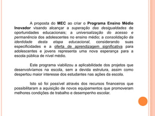 A proposta do MEC ao criar o Programa Ensino Médio
Inovador visando alcançar a superação das desigualdades de
oportunidades educacionais; a universalização do acesso e
permanência dos adolescentes no ensino médio; a consolidação da
identidade desta etapa educacional, considerando suas
especificidades e a oferta de aprendizagem significativa para
adolescentes e jovens representa uma nova esperança para a
escola pública de nível médio.

        Este programa viabilizou a aplicabilidade dos projetos que
desenvolvíamos na escola, sem a devida estrutura, assim como
despertou maior interesse dos estudantes nas ações da escola.

          Isto só foi possível através dos recursos financeiros que
possibilitaram a aquisição de novos equipamentos que promoveram
melhores condições de trabalho e desempenho escolar.
 
