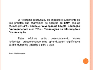 O Programa oportunizou de imediato o surgimento de
três projetos que chamamos de âncoras do EMI*, são as
oficinas de: SPE - Saúde e Prevenção na Escola, Educação
Empreendedora e as TICs - Tecnologias da Informação e
Comunicação.

        Estas oficinas estão desencadeando novos
horizontes, proporcionando uma aprendizagem significativa
para o mundo do trabalho e para a vida.


*Ensino Médio Inovador.
 